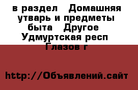  в раздел : Домашняя утварь и предметы быта » Другое . Удмуртская респ.,Глазов г.